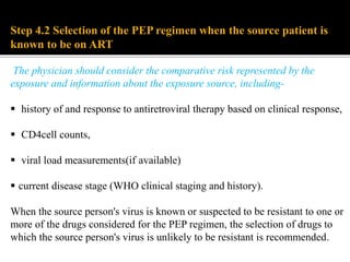 Step 4.2 Selection of the PEP regimen when the source patient is
known to be on ART:
The physician should consider the comparative risk represented by the
exposure and information about the exposure source, including-
 history of and response to antiretroviral therapy based on clinical response,
 CD4cell counts,
 viral load measurements(if available)
 current disease stage (WHO clinical staging and history).
When the source person's virus is known or suspected to be resistant to one or
more of the drugs considered for the PEP regimen, the selection of drugs to
which the source person's virus is unlikely to be resistant is recommended.
 