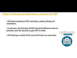 • All clients starting on PEP must take 4 weeks (28 days) of
medication.
• In all cases, the first dose of PEP should be offered as soon as
possible, once the decision to give PEP is made.
• HIV testing or results of the source HIV test can come later.
 Step 4.3 Amount of Medication to dispense for PEP
 