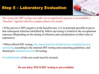 The reason for HIV testing soon after an occupational exposure is to establish a
"baseline“ against which to compare future test results.
• If the person is HIV-negative at the baseline test, it is in principle possible to prove
that subsequent infection identified by follow-up testing is related to the occupational
exposure (Depending on the timing of infection and consideration of other risks or
exposures) .
• When offered HIV testing, the exposed person should receive standard pre-test
counseling according to the national HIV testing and counseling guidelines, and
should give informed consent for testing.
• Confidentiality of the test result must be ensured..
Do not delay PEP if HIV testing is not available.
Step 5 – Laboratory Evaluation
 