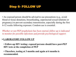 • An exposed person should be advised to use precautions (e.g., avoid
blood or tissue donations, breastfeeding, unprotected sexual relations or
pregnancy) to prevent secondary transmission, especially during the first
6-12 weeks following exposure. Condom use is essential.
Whether or not PEP prophylaxis has been started, follow up is indicated
to monitor for possible infections and provide psychological support.
Step 6- FOLLOW UP
LABORATORY FOLLOW UP
• Follow-up HIV testing: exposed persons should have post-PEP
HIV tests at the completion of PEP
• Therefore, testing at 3 months and again at 6 months is
recommended.
 