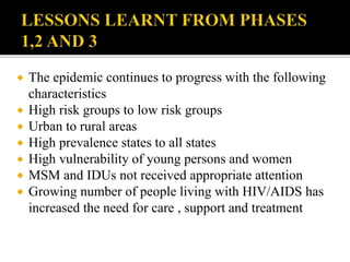  The epidemic continues to progress with the following
characteristics
 High risk groups to low risk groups
 Urban to rural areas
 High prevalence states to all states
 High vulnerability of young persons and women
 MSM and IDUs not received appropriate attention
 Growing number of people living with HIV/AIDS has
increased the need for care , support and treatment
 