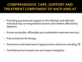  Providing psychosocial support to the infected and affected
individual esp. to marginalised woman and children affected by
epidemic
 Ensure accessible, affordable and sustainable treatment services.
 Free antiretroviral therapy
 Prevention and treatment of opportunistic infections includingTB
 Facilitating home based care and impact mitigation
 