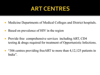  Medicine Departments of Medical Colleges and District hospitals.
 Based on prevalence of HIV in the region
 Provide free comprehensive services including ART, CD4
testing & drugs required for treatment of Opportunistic Infections.
 “306 centres providing freeART to more than 4,12,125 patients in
India”.
 