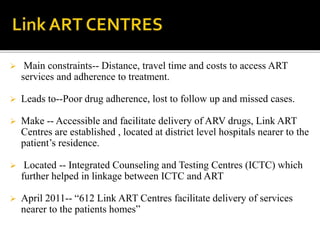  Main constraints-- Distance, travel time and costs to access ART
services and adherence to treatment.
 Leads to--Poor drug adherence, lost to follow up and missed cases.
 Make -- Accessible and facilitate delivery of ARV drugs, Link ART
Centres are established , located at district level hospitals nearer to the
patient’s residence.
 Located -- Integrated Counseling and Testing Centres (ICTC) which
further helped in linkage between ICTC and ART
 April 2011-- “612 Link ART Centres facilitate delivery of services
nearer to the patients homes”
 