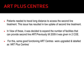  Patients needed to travel long distance to access the second line
treatment. This issue has resulted in low uptake of second line treatment.
 In View of these, it was decided to expand the number of facilities that
can provide second line ART.Previously till 2009 it was given in 2 COE.
 For this, some good functioning ART Centres were upgraded & labelled
as ‘ART Plus Centres’
 