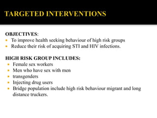 OBJECTIVES:
 To improve health seeking behaviour of high risk groups
 Reduce their risk of acquiring STI and HIV infections.
HIGH RISK GROUP INCLUDES:
 Female sex workers
 Men who have sex with men
 transgenders
 Injecting drug users
 Bridge population include high risk behaviour migrant and long
distance truckers.
 