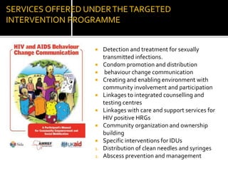 SERVICES OFFERED UNDERTHETARGETED
INTERVENTION PROGRAMME
 Detection and treatment for sexually
transmitted infections.
 Condom promotion and distribution
 behaviour change communication
 Creating and enabling environment with
community involvement and participation
 Linkages to integrated counselling and
testing centres
 Linkages with care and support services for
HIV positive HRGs
 Community organization and ownership
building
 Specific interventions for IDUs
1. Distribution of clean needles and syringes
2. Abscess prevention and management
 