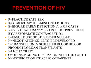  P=PRACTICE SAFE SEX
 R=REMOVE MYTHS /MISCONCEPTIONS
 E=ENSURE EARLY DETECTION & t/t OF CASES
 V= VERTICAL TRANSMISSION TO BE PREVENTED
BY APPROPRIATE CONTRACEPTION
 E=ENSURE USE OF STERILISED NEEDLES
 N=NEGOTIATION SKILL TO BE DEVELOPED
 T=TRANSFER ONLY SCREENED BLOOD /BLOOD
PRODUCTS/ORGAN TRANSPLANTS
 I=I.E.C FACILTIY
 O=OPEN/ONGOING DISCUSSION WITH THE YOUTH
 N=NOTIFICATION /TRACING OF PARTNER
 