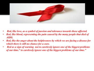• Red, like love, as a symbol of passion and tolerance towards those affected.
• Red, like blood, representing the pain caused by the many people that died of
AIDS.
• Red, like the anger about the helplessness by which we are facing a disease for
which there is still no chance for a cure.
• Red as a sign of warning not to carelessly ignore one of the biggest problems
of our time.“ to carelessly ignore one of the biggest problems of our time."
 