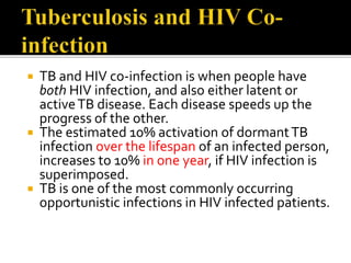  TB and HIV co-infection is when people have
both HIV infection, and also either latent or
activeTB disease. Each disease speeds up the
progress of the other.
 The estimated 10% activation of dormantTB
infection over the lifespan of an infected person,
increases to 10% in one year, if HIV infection is
superimposed.
 TB is one of the most commonly occurring
opportunistic infections in HIV infected patients.
 