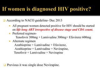  All pregnant women detected positive for HIV should be started
on life long ART irrespective of disease stage and CD4 count.
 Preferred regimen-
Tenofovir 300mg + Lamivudine 300mg+ Efavirenz 600mg
 Alternate regimen
Azathioprine + Lamivudine + Efavirenz,
Azathioprine + Lamivudine + Nevirapine,
Tenofovir + Lamivudine + Nevirapine
 According to NACO guideline- Dec 2013
 Previous it was single dose Nevirapine.
 