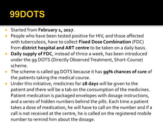  Started from February 1, 2017.
 People who have been tested positive for HIV, and those affected
with tuberculosis, have to collect Fixed Dose Combination (FDC)
from district hospital and ART centre to be taken on a daily basis.
 Daily supply of FDC, instead of thrice a week, has been introduced
under the 99 DOTS (Directly ObservedTreatment, Short-Course)
scheme.
 The scheme is called 99 DOTS because it has 99% chances of cure of
the patients taking the medical course.
 Under this initiative, medicines for 28 days will be given to the
patient and there will be a tab on the consumption of the medicines.
Patient medication is packaged envelopes with dosage instructions,
and a series of hidden numbers behind the pills. Each time a patient
takes a dose of medication, he will have to call on the number and if a
call is not received at the centre, he is called on the registered mobile
number to remind him about the dosage.
 