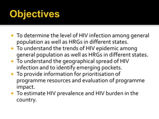  To determine the level of HIV infection among general
population as well as HRGs in different states.
 To understand the trends of HIV epidemic among
general population as well as HRGs in different states.
 To understand the geographical spread of HIV
infection and to identify emerging pockets.
 To provide information for prioritisation of
programme resources and evaluation of programme
impact.
 To estimate HIV prevalence and HIV burden in the
country.
 