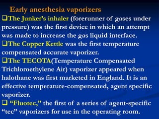 Early anesthesia vaporizers
The Junker’s inhaler (forerunner of gases under
pressure) was the first device in which an attempt
was made to increase the gas liquid interface.
The Copper Kettle was the first temperature
compensated accurate vaporizer.
The TECOTA(Temperature Compensated
Trichloroethylene Air) vaporizer appeared when
halothane was first marketed in England. It is an
effective temperature-compensated, agent specific
vaporizer.
 “Fluotec,” the first of a series of agent-specific
“tec” vaporizers for use in the operating room.
 
