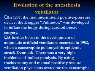 Evolution of the anesthesia
ventilator
In 1907, the first intermittent positive-pressure
device, the Dragger “Pulmotor,” was developed
to inflate the lungs during cardiothoracic
surgery.
A further boost to the development of
automatic artificial ventilators occurred in 1952,
when a catastrophic poliomyelitis epidemic
struck Denmark. There was a very high
incidence of bulbar paralysis. By using
tracheostomy and manual positive pressure
ventilation physicians overcome the catastrophe.
 