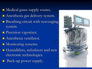  Medical gases supply source.
 Anesthesia gas delivery system.
 Breathing circuit with scavenging
system.
 Precision vaporizer.
 Anesthesia ventilator.
 Monitoring systems.
 Humidifiers, nebulizers and new
electronic technologies.
 Back-up power supply.
 
