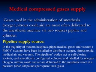 Medical compressed gases supply
Gases used in the administration of anesthesia
(oxygen,nitrous oxide,air) are most often delivered to
the anesthesia machine via two sources pipline and
cylinder:
Pipeline supply source:
In the majority of modern hospitals, piped medical gases and vaccum (
PMGV ) system have been installed to distribute oxygen, nitrous oxide,
medical air and vacuum. The pipelines’ outlets act as self-closing
sockets, each specifically configured, coloured and labelled for one gas.
Oxygen, nitrous oxide and air are delivered to the anesthetic room at a
pressure (4bar, 60 pounds per square inch (psi)).
 