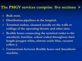 
The PMGV services comprise five sections
 Bulk store.
 Distribution pipelines in the hospital.
 Terminal outlets, situated usually on the walls or
ceilings of the operating theatre and other sites.
 flexible hoses connecting the terminal outlet to the
anesthetic machine. colour coded throughout their
length (oxygen white, nitrous oxide blue, vacuum
yellow ).
 Connections between flexible hoses and Anesthesia
machine.
 