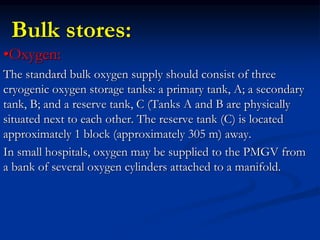 Bulk stores:
•Oxygen:
The standard bulk oxygen supply should consist of three
cryogenic oxygen storage tanks: a primary tank, A; a secondary
tank, B; and a reserve tank, C (Tanks A and B are physically
situated next to each other. The reserve tank (C) is located
approximately 1 block (approximately 305 m) away.
In small hospitals, oxygen may be supplied to the PMGV from
a bank of several oxygen cylinders attached to a manifold.
 