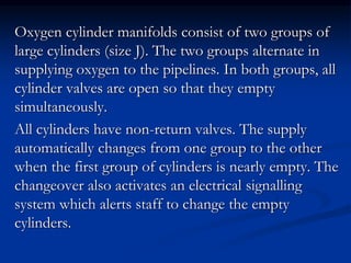 Oxygen cylinder manifolds consist of two groups of
large cylinders (size J). The two groups alternate in
supplying oxygen to the pipelines. In both groups, all
cylinder valves are open so that they empty
simultaneously.
All cylinders have non-return valves. The supply
automatically changes from one group to the other
when the first group of cylinders is nearly empty. The
changeover also activates an electrical signalling
system which alerts staff to change the empty
cylinders.
 