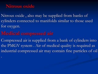 Nitrous oxide
Nitrous oxide , also may be supplied from banks of
cylinders connected to manifolds similar to those used
for oxygen.
Medical compressed air
Compressed air is supplied from a bank of cylinders into
the PMGV system . Air of medical quality is required as
industrial compressed air may contain fine particles of oil
.
 