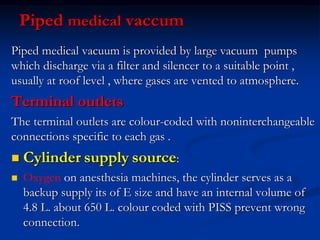 Piped medical vaccum
Piped medical vacuum is provided by large vacuum pumps
which discharge via a filter and silencer to a suitable point ,
usually at roof level , where gases are vented to atmosphere.
Terminal outlets
The terminal outlets are colour-coded with noninterchangeable
connections specific to each gas .
 Cylinder supply source:
 Oxygen on anesthesia machines, the cylinder serves as a
backup supply its of E size and have an internal volume of
4.8 L. about 650 L. colour coded with PISS prevent wrong
connection.
 