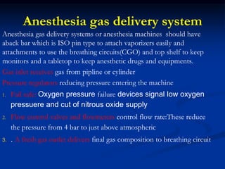 Anesthesia gas delivery system
Anesthesia gas delivery systems or anesthesia machines should have
aback bar which is ISO pin type to attach vaporizers easily and
attachments to use the breathing circuits(CGO) and top shelf to keep
monitors and a tabletop to keep anesthetic drugs and equipments.
Gas inlet receives gas from pipline or cylinder
Pressure regulators reducing pressure entering the machine
1. Fail safe: Oxygen pressure failure devices signal low oxygen
pressuere and cut of nitrous oxide supply
2. Flow control valves and flowmeters control flow rate:These reduce
the pressure from 4 bar to just above atmospheric
3. . A fresh gas outlet delivers final gas composition to breathing circuit
 