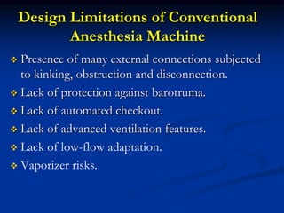 Design Limitations of Conventional
Anesthesia Machine
 Presence of many external connections subjected
to kinking, obstruction and disconnection.
 Lack of protection against barotruma.
 Lack of automated checkout.
 Lack of advanced ventilation features.
 Lack of low-flow adaptation.
 Vaporizer risks.
 