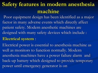 Safety features in modern anesthesia
machine
Poor equipment design has been identified as a major
factor in many adverse events which directly affect
patient safety. Modern anesthetic machines are
designed with many safety devices which include :
Electrical system :
Electrical power is essential to anesthesia machine as
well as monitors to function normally. Modern
anesthesia machines have a power failure alarm and
back-up battery which designed to provide temporary
power until emergency generator is on
 