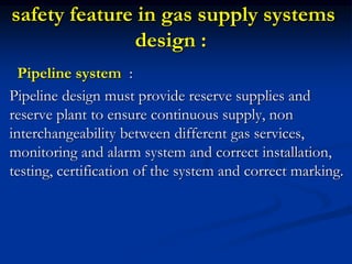 safety feature in gas supply systems
design :
Pipeline system :
Pipeline design must provide reserve supplies and
reserve plant to ensure continuous supply, non
interchangeability between different gas services,
monitoring and alarm system and correct installation,
testing, certification of the system and correct marking.
 