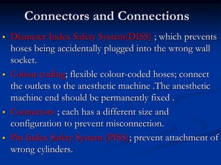 Connectors and Connections
 Diameter Index Safety System(DISS) ; which prevents
hoses being accidentally plugged into the wrong wall
socket.
 Colour coding; flexible colour-coded hoses; connect
the outlets to the anesthetic machine .The anesthetic
machine end should be permanently fixed .
 Connectors ; each has a different size and
configuration to prevent misconnection.
 Pin Index Safety System (PISS); prevent attachment of
wrong cylinders.
 