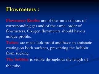 Flowmeters :
Flowmeter Knobs: are of the same colours of
corresponding gas and of the same order of
flowmeters. Oxygen flowmeters should have a
unique profile.
Tubes: are made leak-proof and have an antistatic
coating on both surfaces, preventing the bobbin
from sticking.
The bobbin: is visible throughout the length of
the tube.
 