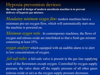 Hypoxia prevention devices:
the main goal of design of modern anesthesia machine is to prevent
delivery of hypoxic gas mixture.
Mandatory minimum oxygen flow: modern machines have a
minimum pre-set oxygen flow, which will automatically start once
the machine is powered on.
Minimum oxygen ratio . In contemporary machines, the flows of
oxygen and nitrous oxide are interlinked so that a fresh gas mixture
containing at least 25%.
oxygen analyzer which equipped with an audible alarm is to alert
to low concentrations of oxygen.
fail-safe valve: a fail-safe valve is present in the gas line supplying
each of the flowmeters except oxygen. Controlled by oxygen supply
pressure, the valve shuts off the supply pressure of all other gases
(nitrous oxide or air) as the oxygen supply pressure decreases.
 