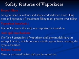 Safety features of Vaporizers
Keyed fillers :
An agent-specific colour- and shape-coded device. Low filling
port and presence of maximum filling mark prevent over filling.
Vaporizer interlock :
Interlock ensures that only one vaporizer is turned on.
Anti-spill mechanism:
The Tec 5 generation of vaporizers and later models have an
anti-spill device, which prevents volatile agents from entering the
bypass chamber.
Release button
Must be activated before dial can be turned on.
 