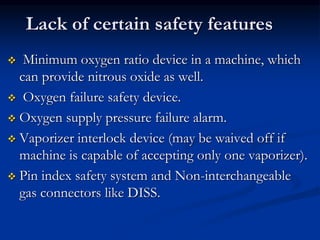 Lack of certain safety features
 Minimum oxygen ratio device in a machine, which
can provide nitrous oxide as well.
 Oxygen failure safety device.
 Oxygen supply pressure failure alarm.
 Vaporizer interlock device (may be waived off if
machine is capable of accepting only one vaporizer).
 Pin index safety system and Non-interchangeable
gas connectors like DISS.
 