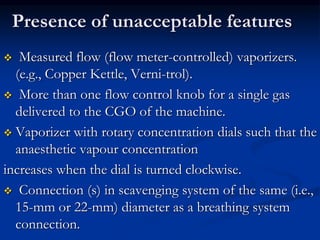 Presence of unacceptable features
 Measured flow (flow meter-controlled) vaporizers.
(e.g., Copper Kettle, Verni-trol).
 More than one flow control knob for a single gas
delivered to the CGO of the machine.
 Vaporizer with rotary concentration dials such that the
anaesthetic vapour concentration
increases when the dial is turned clockwise.
 Connection (s) in scavenging system of the same (i.e.,
15-mm or 22-mm) diameter as a breathing system
connection.
 