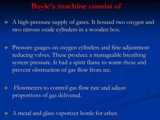 Boyle’s machine consist of
 A high-pressure supply of gases. It housed two oxygen and
two nitrous oxide cylinders in a wooden box.
 Pressure gauges on oxygen cylinders and fine-adjustment
reducing valves. These produce a manageable breathing
system pressure. It had a spirit flame to warm these and
prevent obstruction of gas flow from ice.
 Flowmeters to control gas flow rate and adjust
proportions of gas delivered.
 A metal and glass vaporizer bottle for ether.
 