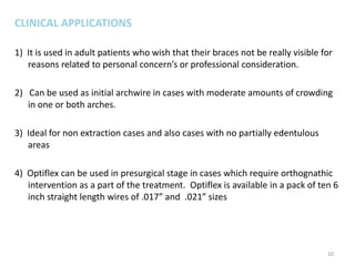 CLINICAL APPLICATIONS
1) It is used in adult patients who wish that their braces not be really visible for
reasons related to personal concern’s or professional consideration.
2) Can be used as initial archwire in cases with moderate amounts of crowding
in one or both arches.
3) Ideal for non extraction cases and also cases with no partially edentulous
areas
4) Optiflex can be used in presurgical stage in cases which require orthognathic
intervention as a part of the treatment. Optiflex is available in a pack of ten 6
inch straight length wires of .017” and .021” sizes
10
 