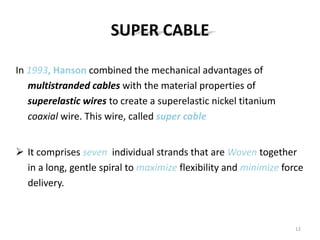 SUPER CABLE
In 1993, Hanson combined the mechanical advantages of
multistranded cables with the material properties of
superelastic wires to create a superelastic nickel titanium
coaxial wire. This wire, called super cable
 It comprises seven individual strands that are Woven together
in a long, gentle spiral to maximize flexibility and minimize force
delivery.
12
 