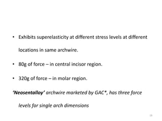 • Exhibits superelasticity at different stress levels at different
locations in same archwire.
• 80g of force – in central incisor region.
• 320g of force – in molar region.
‘Neosentalloy’ archwire marketed by GAC*, has three force
levels for single arch dimensions
19
 