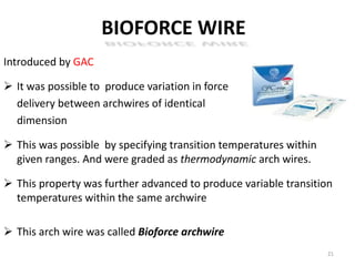 BIOFORCE WIRE
Introduced by GAC
 It was possible to produce variation in force
delivery between archwires of identical
dimension
 This was possible by specifying transition temperatures within
given ranges. And were graded as thermodynamic arch wires.
 This property was further advanced to produce variable transition
temperatures within the same archwire
 This arch wire was called Bioforce archwire
21
 