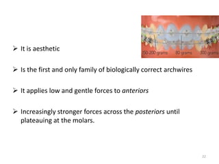  It is aesthetic
 Is the first and only family of biologically correct archwires
 It applies low and gentle forces to anteriors
 Increasingly stronger forces across the posteriors until
plateauing at the molars.
22
 