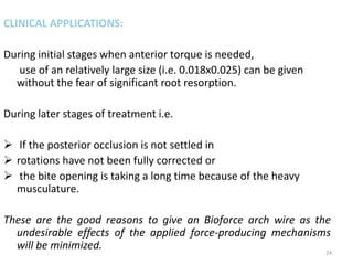 CLINICAL APPLICATIONS:
During initial stages when anterior torque is needed,
use of an relatively large size (i.e. 0.018x0.025) can be given
without the fear of significant root resorption.
During later stages of treatment i.e.
 If the posterior occlusion is not settled in
 rotations have not been fully corrected or
 the bite opening is taking a long time because of the heavy
musculature.
These are the good reasons to give an Bioforce arch wire as the
undesirable effects of the applied force-producing mechanisms
will be minimized. 24
 