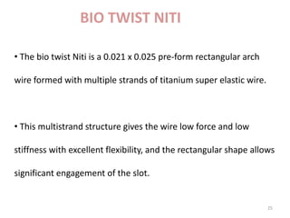 25
BIO TWIST NITI
• The bio twist Niti is a 0.021 x 0.025 pre-form rectangular arch
wire formed with multiple strands of titanium super elastic wire.
• This multistrand structure gives the wire low force and low
stiffness with excellent flexibility, and the rectangular shape allows
significant engagement of the slot.
 