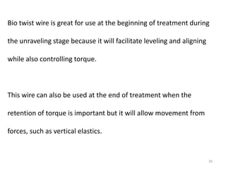 26
Bio twist wire is great for use at the beginning of treatment during
the unraveling stage because it will facilitate leveling and aligning
while also controlling torque.
This wire can also be used at the end of treatment when the
retention of torque is important but it will allow movement from
forces, such as vertical elastics.
 
