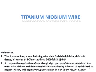 TITANIUM NIOBIUM WIRE
References:
1. Titanium-niobium, a new finishing wire alloy. By Michel dalstra, Gabriella
denes, birte melsen J.Clin orthod res. 2000 feb;3(1):6-14
2. A comparative evaluation of metallurgical properties of stainless steel and tma
wires with Tiolium and titanium niobium archwires by r devaki vijayalakshmi,ks
nagachandran, pradeep kummi, p jayakumar (indian j dent res,20(4),2009
28
 