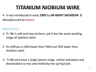 TITANIUM NIOBIUM WIRE
 It was introduced in early 1995 by DR ROHIT SACHDEVA &
Manufactured by Ormco
PROPERTIES:
 Ti- Nb is soft and easy to form, yet it has the same working
range of stainless steel.
 Its stiffness is 20% lower than TMA and 70% lower than
stainless steel.
 Ti-Nb wire have a larger plastic range, similar activation and
deactivation curves and relatively low spring back.
29
 