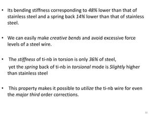 30
• Its bending stiffness corresponding to 48% lower than that of
stainless steel and a spring back 14% lower than that of stainless
steel.
• We can easily make creative bends and avoid excessive force
levels of a steel wire.
• The stiffness of ti-nb in torsion is only 36% of steel,
yet the spring back of ti-nb in torsional mode is Slightly higher
than stainless steel
• This property makes it possible to utilize the ti-nb wire for even
the major third order corrections.
 