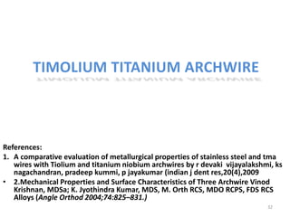 TIMOLIUM TITANIUM ARCHWIRE
References:
1. A comparative evaluation of metallurgical properties of stainless steel and tma
wires with Tiolium and titanium niobium archwires by r devaki vijayalakshmi, ks
nagachandran, pradeep kummi, p jayakumar (indian j dent res,20(4),2009
• 2.Mechanical Properties and Surface Characteristics of Three Archwire Vinod
Krishnan, MDSa; K. Jyothindra Kumar, MDS, M. Orth RCS, MDO RCPS, FDS RCS
Alloys (Angle Orthod 2004;74:825–831.)
32
 