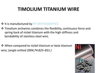 TIMOLIUM TITANIUM WIRE
 It is manufactured by TP ORTHODONTICS
 Timolium archwires combines the flexibility, continuous force and
spring back of nickel titanium with the high stiffness and
bendability of stainless steel wire.
 When compared to nickel titanium or beta titanium
wire, (angle orthod 2004;74:825–831.)
33
 